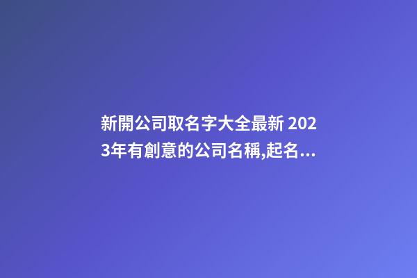 新開公司取名字大全最新 2023年有創意的公司名稱,起名之家-第1張-公司起名-玄機派